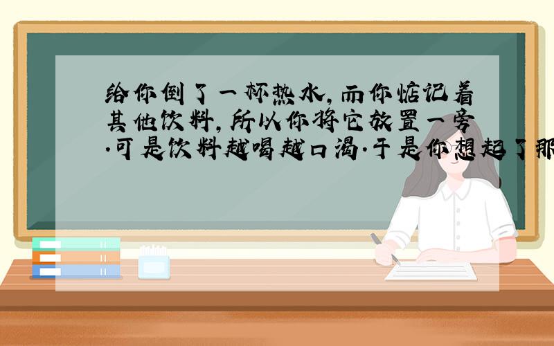 给你倒了一杯热水,而你惦记着其他饮料,所以你将它放置一旁.可是饮料越喝越口渴.于是你想起了那杯热水,你以为它还是温的,可