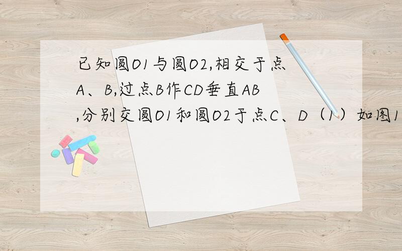 已知圆O1与圆O2,相交于点A、B,过点B作CD垂直AB,分别交圆O1和圆O2于点C、D（1）如图1 求证AC为圆O1的