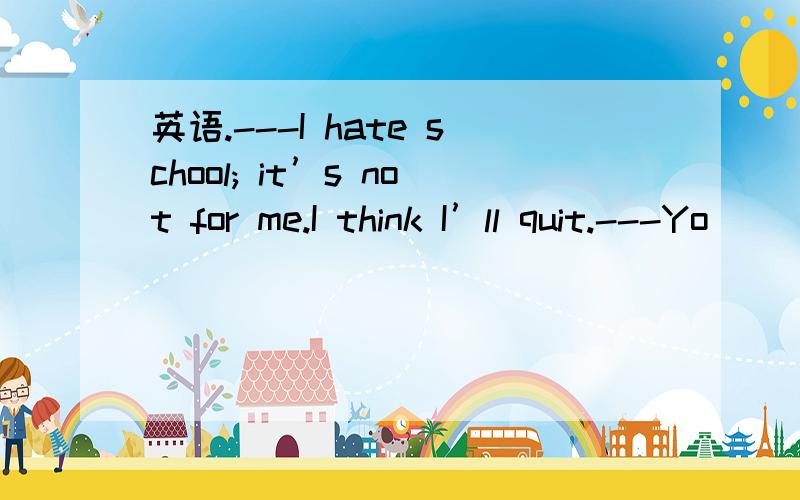 英语.---I hate school; it’s not for me.I think I’ll quit.---Yo