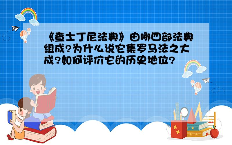 《查士丁尼法典》由哪四部法典组成?为什么说它集罗马法之大成?如何评价它的历史地位?