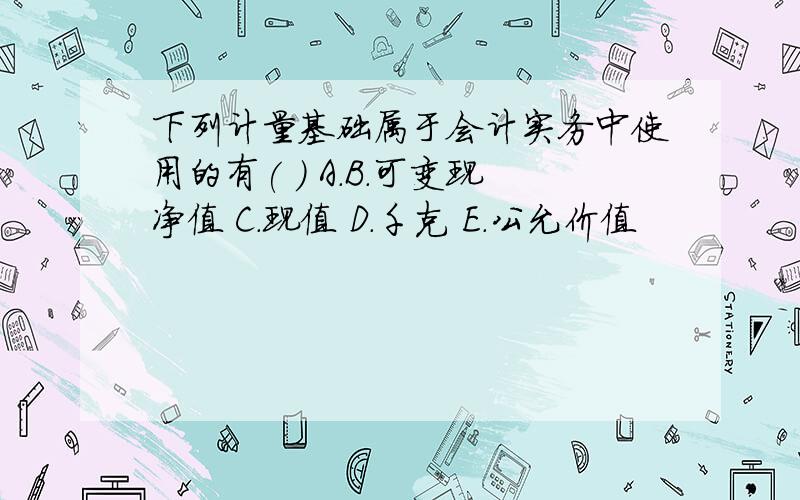 下列计量基础属于会计实务中使用的有( ) A.B.可变现净值 C.现值 D.千克 E.公允价值