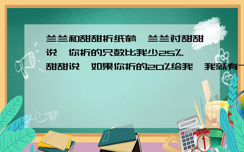 兰兰和甜甜折纸鹤,兰兰对甜甜说,你折的只数比我少25%.甜甜说,如果你折的20%给我,我就有76只