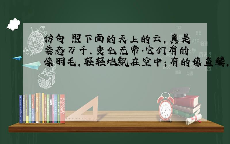 仿句 照下面的天上的云,真是姿态万千,变化无常.它们有的像羽毛,轻轻地飘在空中；有的像鱼鳞,一片片整整齐齐地排列着；有的