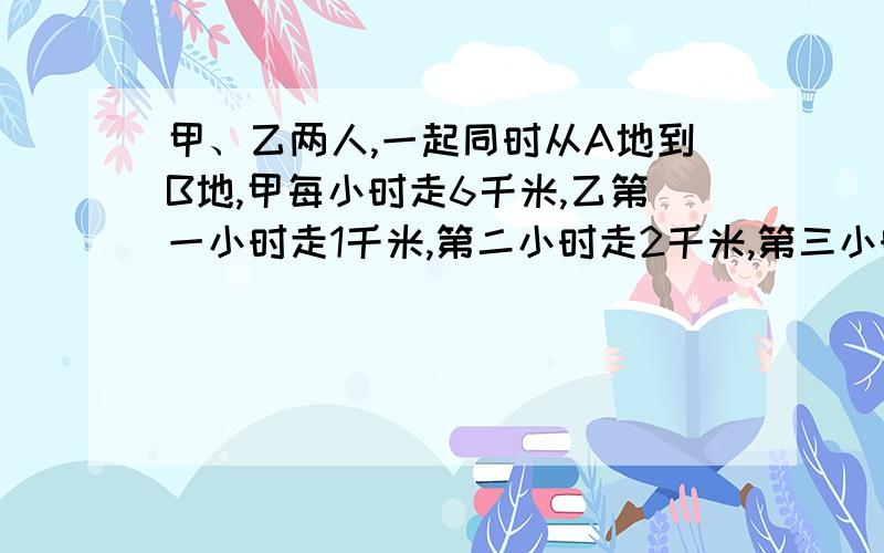 甲、乙两人,一起同时从A地到B地,甲每小时走6千米,乙第一小时走1千米,第二小时走2千米,第三小时走3千米.出发多少小时