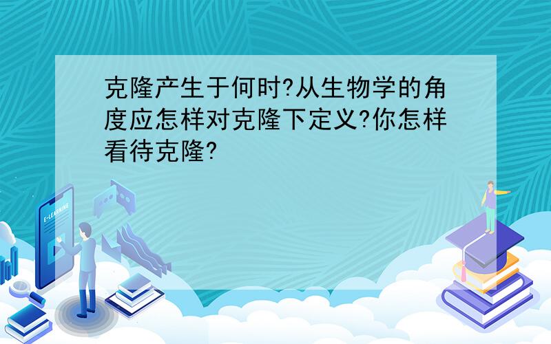 克隆产生于何时?从生物学的角度应怎样对克隆下定义?你怎样看待克隆?