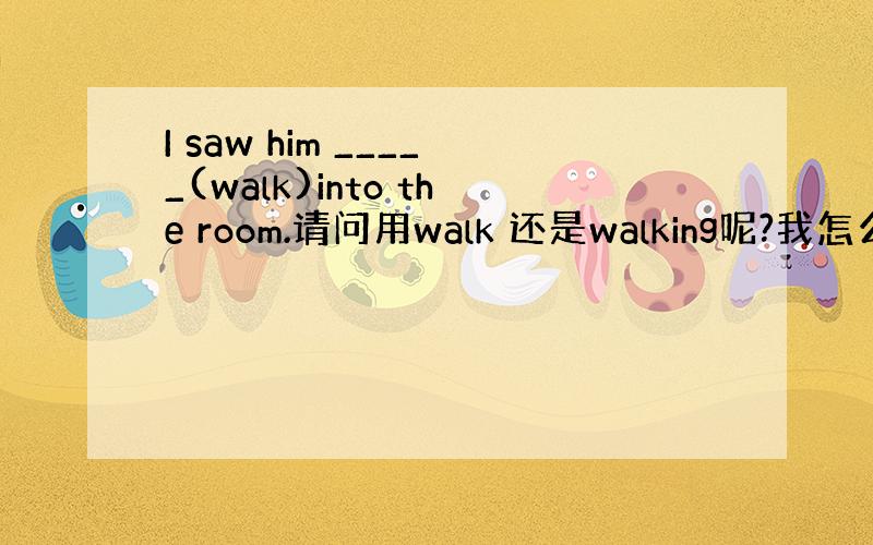 I saw him _____(walk)into the room.请问用walk 还是walking呢?我怎么总是区