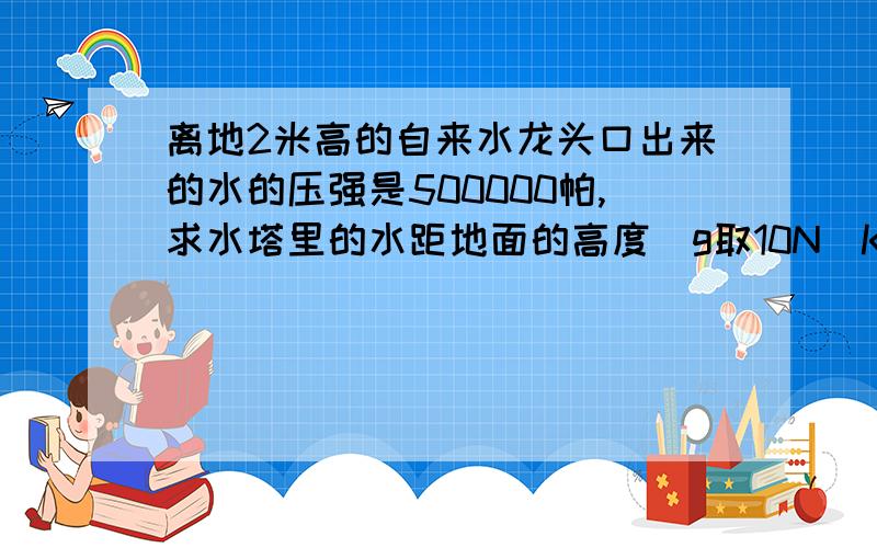 离地2米高的自来水龙头口出来的水的压强是500000帕,求水塔里的水距地面的高度（g取10N|KG）