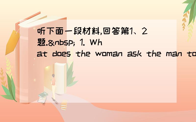 听下面一段材料,回答第1、2题.  1. What does the woman ask the man to