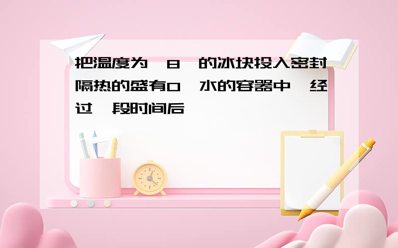 把温度为—8℃的冰块投入密封隔热的盛有0℃水的容器中,经过一段时间后,