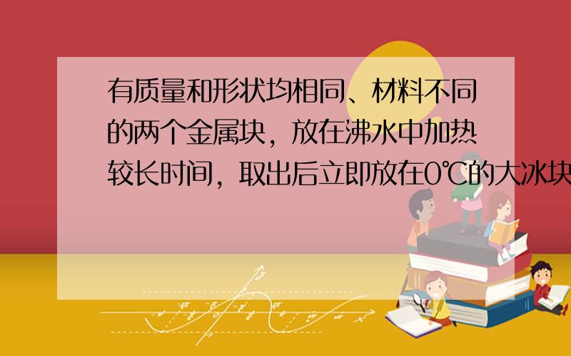 有质量和形状均相同、材料不同的两个金属块，放在沸水中加热较长时间，取出后立即放在0℃的大冰块上，能使冰块熔化较多的金属块