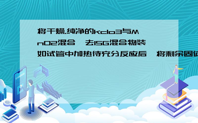 将干燥.纯净的kclo3与MnO2混合,去15G混合物装如试管中加热待充分反应后,将剩余固体物质冷却后称得其质