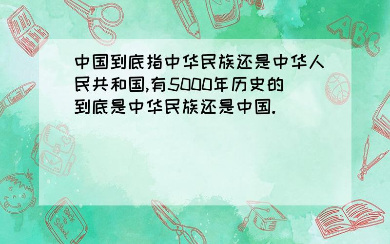 中国到底指中华民族还是中华人民共和国,有5000年历史的到底是中华民族还是中国.