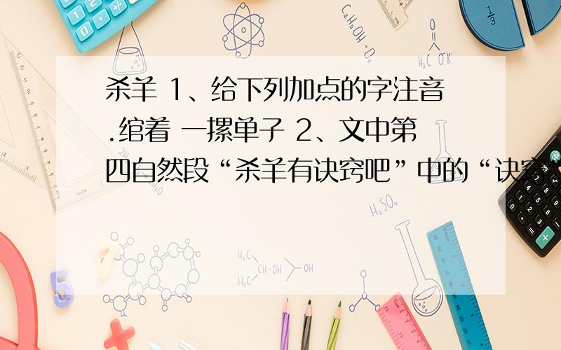 杀羊 1、给下列加点的字注音.绾着 一摞单子 2、文中第四自然段“杀羊有诀窍吧”中的“诀窍”,对杀羊人来说是指 .对文中