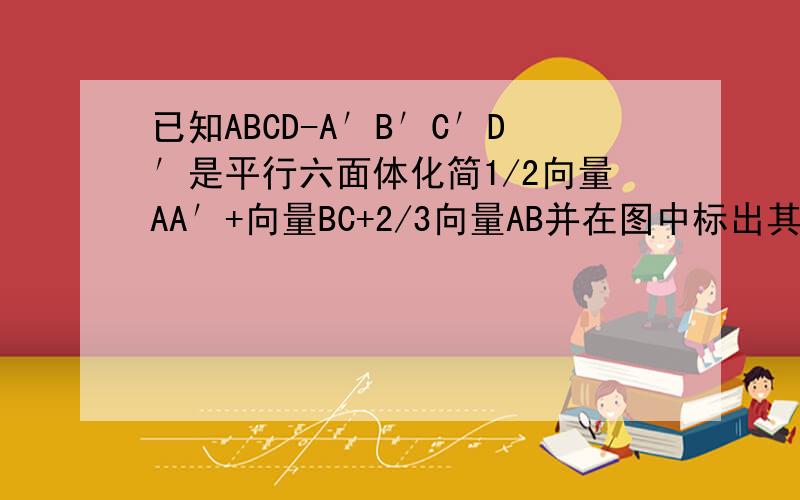 已知ABCD-A′B′C′D′是平行六面体化简1/2向量AA′+向量BC+2/3向量AB并在图中标出其结果