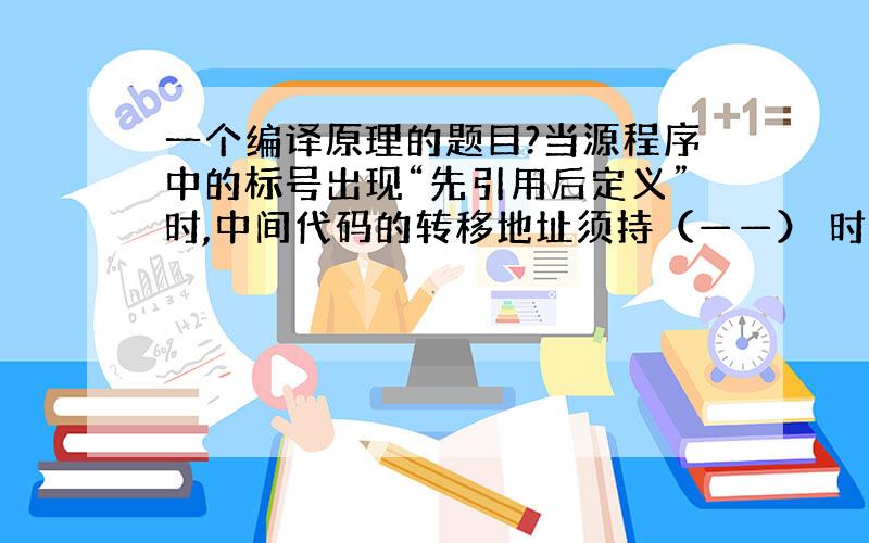 一个编译原理的题目?当源程序中的标号出现“先引用后定义”时,中间代码的转移地址须持（——） 时才能确定,因而要进行（——