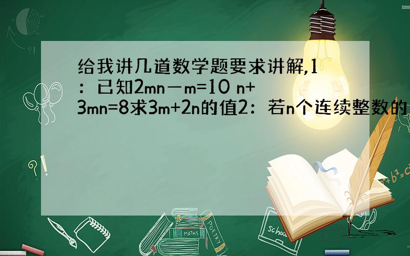 给我讲几道数学题要求讲解,1：已知2mn—m=10 n+3mn=8求3m+2n的值2：若n个连续整数的和事a,求紧接在这