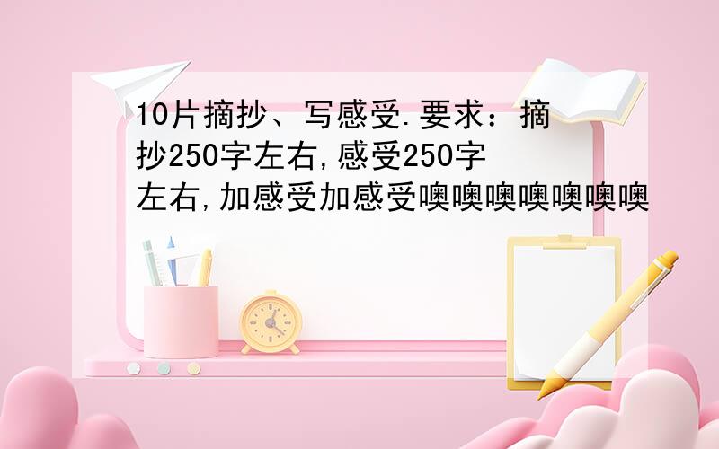 10片摘抄、写感受.要求：摘抄250字左右,感受250字左右,加感受加感受噢噢噢噢噢噢噢