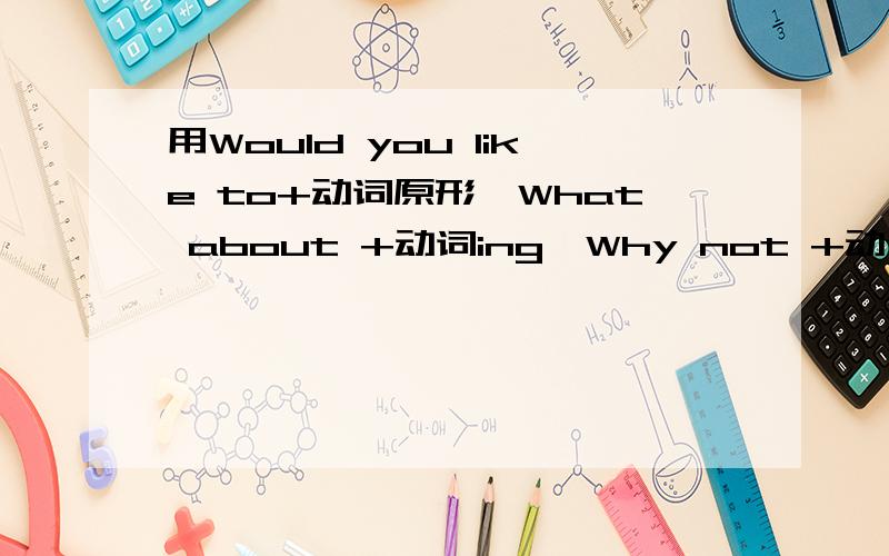 用Would you like to+动词原形,What about +动词ing,Why not +动词原形造句