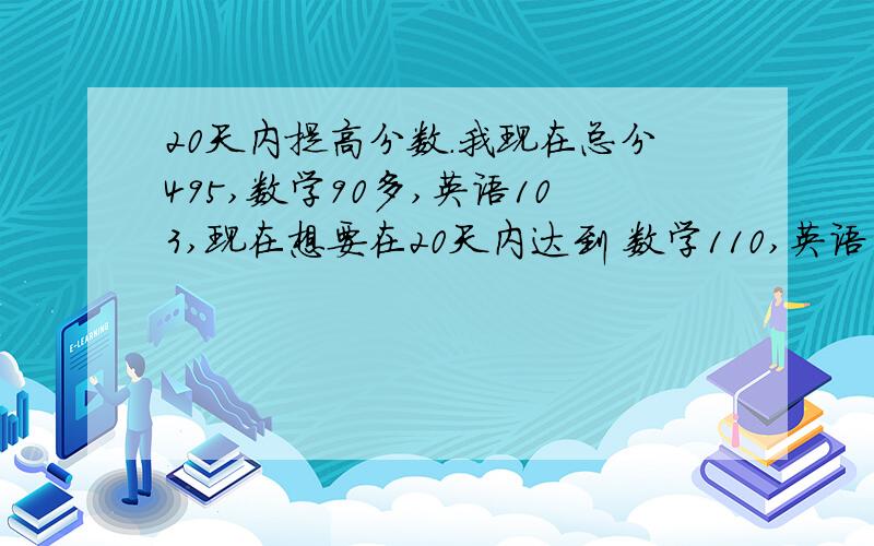 20天内提高分数.我现在总分495,数学90多,英语103,现在想要在20天内达到 数学110,英语110,语文105,