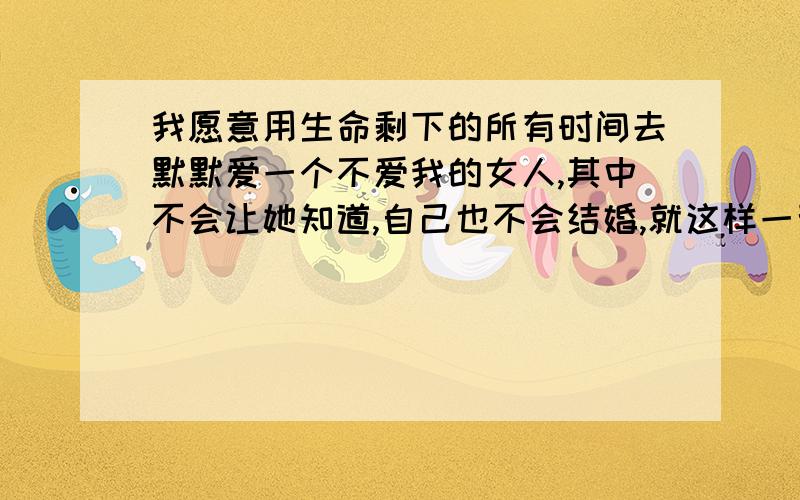 我愿意用生命剩下的所有时间去默默爱一个不爱我的女人,其中不会让她知道,自己也不会结婚,就这样一辈子爱下去.我今年19呵呵