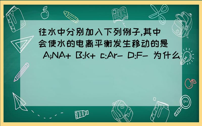 往水中分别加入下列例子,其中会使水的电离平衡发生移动的是 A;NA+ B:K+ c:Ar- D:F- 为什么