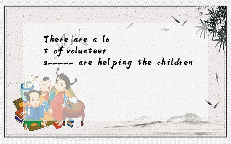 There are a lot of volunteers_____ are helping the children