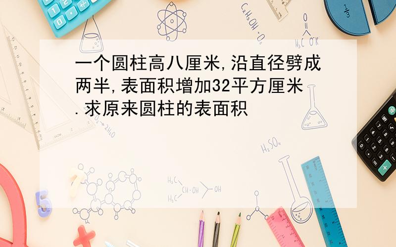 一个圆柱高八厘米,沿直径劈成两半,表面积增加32平方厘米.求原来圆柱的表面积