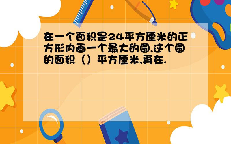 在一个面积是24平方厘米的正方形内画一个最大的圆,这个圆的面积（）平方厘米,再在.