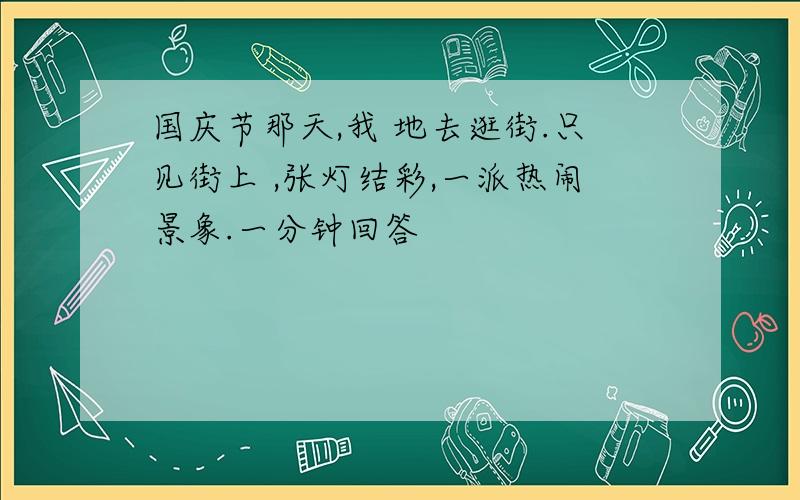 国庆节那天,我 地去逛街.只见街上 ,张灯结彩,一派热闹景象.一分钟回答