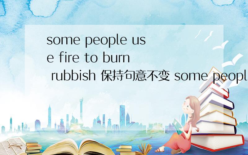 some people use fire to burn rubbish 保持句意不变 some people use