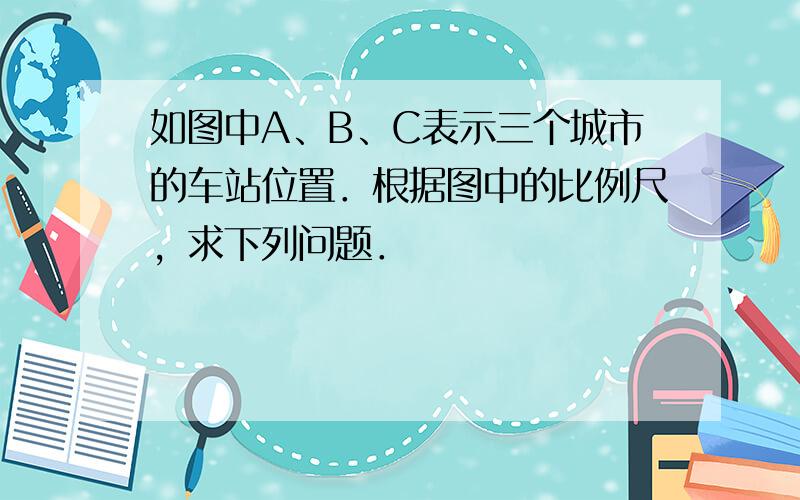 如图中A、B、C表示三个城市的车站位置．根据图中的比例尺，求下列问题．