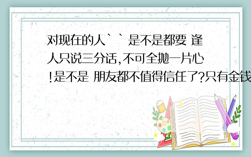 对现在的人``是不是都要 逢人只说三分话,不可全抛一片心!是不是 朋友都不值得信任了?只有金钱!才有朋友?