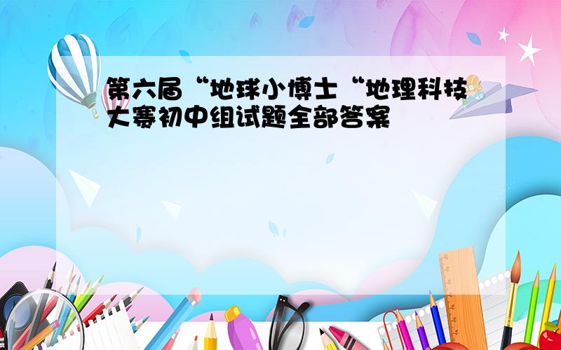 第六届“地球小博士“地理科技大赛初中组试题全部答案