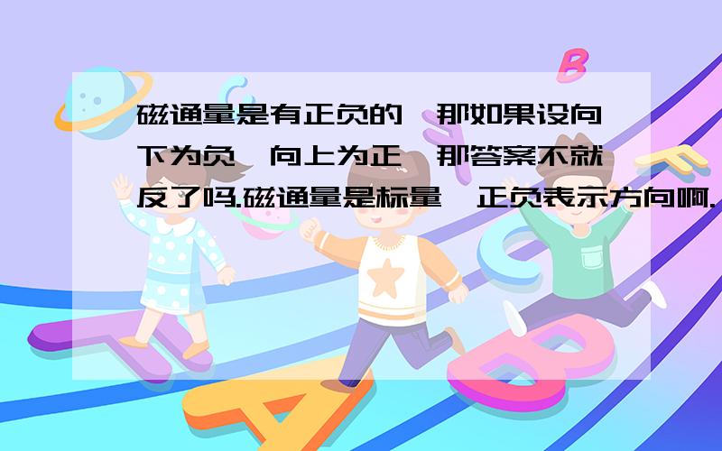 磁通量是有正负的,那如果设向下为负,向上为正,那答案不就反了吗.磁通量是标量,正负表示方向啊.