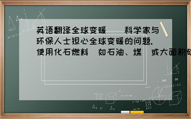 英语翻译全球变暖　　科学家与环保人士担心全球变暖的问题.使用化石燃料（如石油、煤）或大面积砍伐森林,是地球大气“温室气体