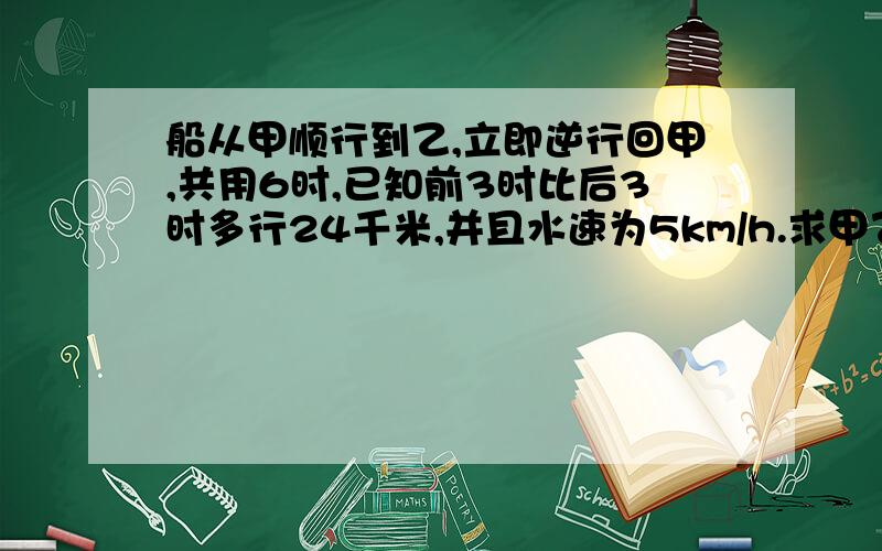 船从甲顺行到乙,立即逆行回甲,共用6时,已知前3时比后3时多行24千米,并且水速为5km/h.求甲乙之间距离