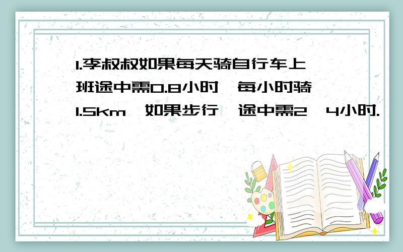 1.李叔叔如果每天骑自行车上班途中需0.8小时,每小时骑1.5km,如果步行,途中需2,4小时.