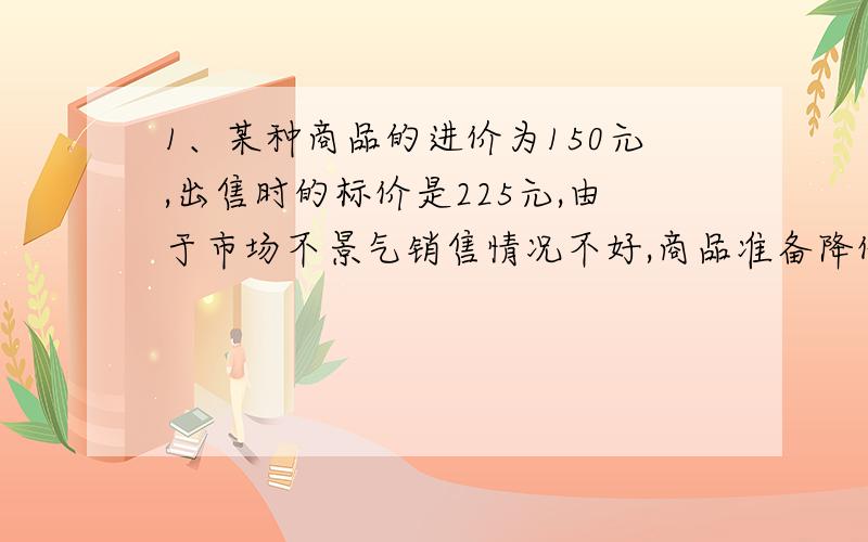 1、某种商品的进价为150元,出售时的标价是225元,由于市场不景气销售情况不好,商品准备降价处理,但要保证利润率不低于