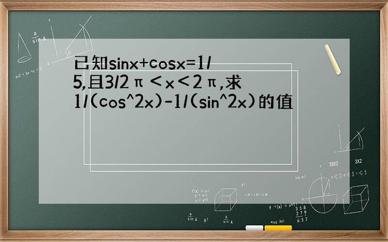 已知sinx+cosx=1/5,且3/2π＜x＜2π,求1/(cos^2x)-1/(sin^2x)的值