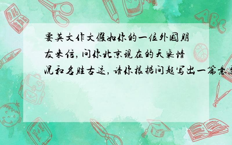 要英文作文假如你的一位外国朋友来信，问你北京现在的天气情况和名胜古迹，请你根据问题写出一篇意思连贯的回信给你的朋友。 1