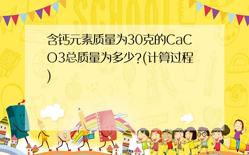 含钙元素质量为30克的CaCO3总质量为多少?(计算过程)