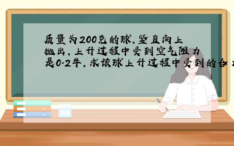 质量为200克的球,竖直向上抛出,上升过程中受到空气阻力是0.2牛,求该球上升过程中受到的合力!(g=9.8N/kg)