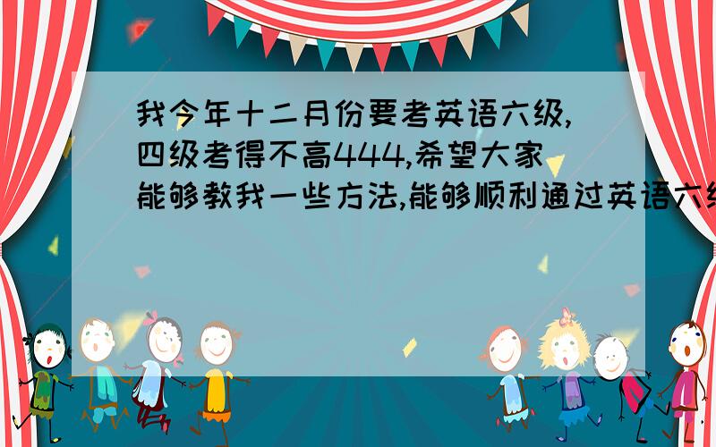 我今年十二月份要考英语六级,四级考得不高444,希望大家能够教我一些方法,能够顺利通过英语六级,