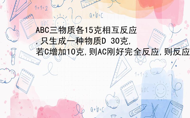 ABC三物质各15克相互反应,只生成一种物质D 30克,若C增加10克,则AC刚好完全反应,则反应中A与B的质量比