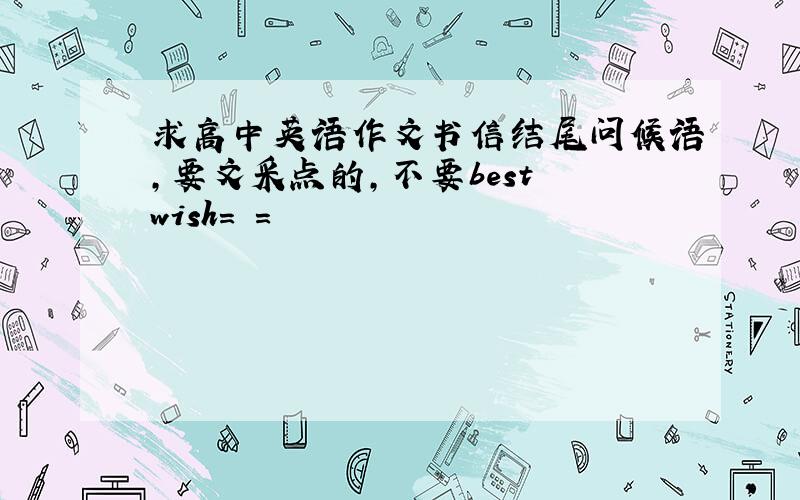 求高中英语作文书信结尾问候语,要文采点的,不要best wish= =