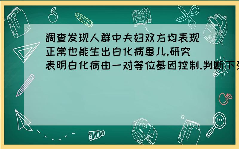 调查发现人群中夫妇双方均表现正常也能生出白化病患儿.研究表明白化病由一对等位基因控制.判断下列有关白化病遗传的叙述，错误