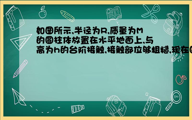 如图所示,半径为R,质量为M的圆柱体放置在水平地面上,与高为h的台阶接触,接触部位够粗糙,现在圆柱体上施加一作用力,使它