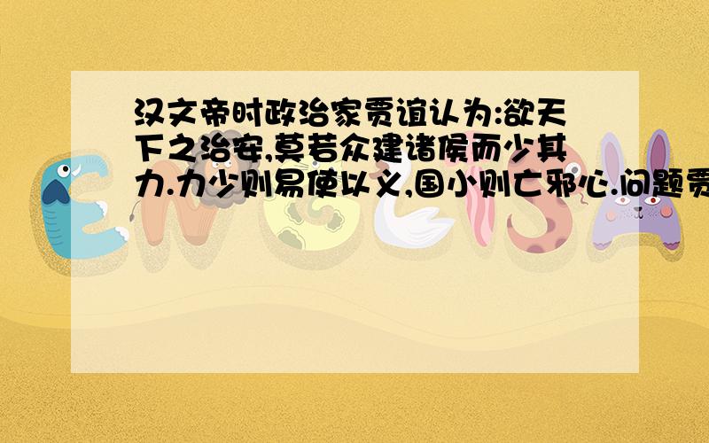 汉文帝时政治家贾谊认为:欲天下之治安,莫若众建诸侯而少其力.力少则易使以义,国小则亡邪心.问题贾谊关于众建诸侯的主张到汉