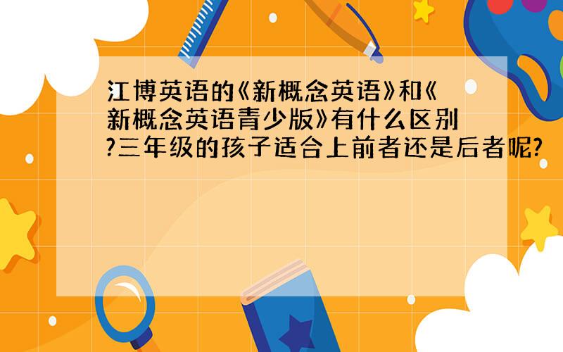 江博英语的《新概念英语》和《新概念英语青少版》有什么区别?三年级的孩子适合上前者还是后者呢?