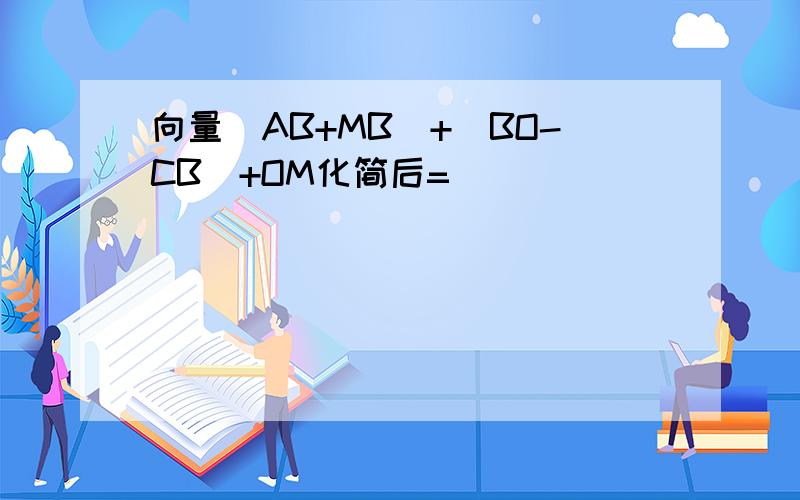 向量(AB+MB)+(BO-CB)+OM化简后=